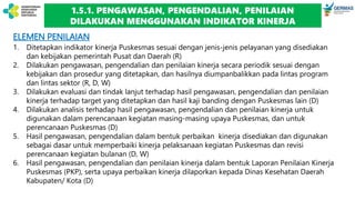 ELEMEN PENILAIAN
1. Ditetapkan indikator kinerja Puskesmas sesuai dengan jenis-jenis pelayanan yang disediakan
dan kebijakan pemerintah Pusat dan Daerah (R)
2. Dilakukan pengawasan, pengendalian dan penilaian kinerja secara periodik sesuai dengan
kebijakan dan prosedur yang ditetapkan, dan hasilnya diumpanbalikkan pada lintas program
dan lintas sektor (R, D, W)
3. Dilakukan evaluasi dan tindak lanjut terhadap hasil pengawasan, pengendalian dan penilaian
kinerja terhadap target yang ditetapkan dan hasil kaji banding dengan Puskesmas lain (D)
4. Dilakukan analisis terhadap hasil pengawasan, pengendalian dan penilaian kinerja untuk
digunakan dalam perencanaan kegiatan masing-masing upaya Puskesmas, dan untuk
perencanaan Puskesmas (D)
5. Hasil pengawasan, pengendalian dalam bentuk perbaikan kinerja disediakan dan digunakan
sebagai dasar untuk memperbaiki kinerja pelaksanaan kegiatan Puskesmas dan revisi
perencanaan kegiatan bulanan (D, W)
6. Hasil pengawasan, pengendalian dan penilaian kinerja dalam bentuk Laporan Penilaian Kinerja
Puskesmas (PKP), serta upaya perbaikan kinerja dilaporkan kepada Dinas Kesehatan Daerah
Kabupaten/ Kota (D)
1.5.1. PENGAWASAN, PENGENDALIAN, PENILAIAN
DILAKUKAN MENGGUNAKAN INDIKATOR KINERJA
 
