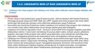 1.5.2 Lokakarya mini lintas program dan lokakarya mini lintas sektor dilakukan sesuai dengan kebijakan dan
prosedur
POKOK PIKIRAN
• Proses maupun hasil pelaksanaan upaya Puskesmas perlu dikomunikasikan oleh Kepala Puskesmas,
Penanggung jawab Upaya baik KMP, UKM, dan UKPP kepada serta lintas program dan lintas sektor
terkait agar ada kesamaan persepsi untuk efektivitas pelaksanaan upaya Puskesmas.
• Komunikasi dan koordinasi Puskesmas melalui Lokakarya mini bulanan lintas program dan Lokakarya
mini triwulan lintas sektor dilaksanakan sesuai dengan jadwal yang telah ditetapkan
• Lokakarya mini bulanan digunakan untuk : menyusun secara lebih terinci kegiatan-kegiatan yang akan
dilaksanakan selama 1 (satu) bulan mendatang, khususnya dalam waktu, tempat, sasaran, pelaksana
kegiatan, dukungan (lintas program dan sektor) yang diperlukan, serta metode dan teknologi yang
digunakan; menggalang kerjasama dan keterpaduan serta meningkatkan motivasi petugas.
• Lokakarya mini triwulan digunakan untuk : menetapkan secara konkrit dukungan lintas sektor yang
akan dilakukan selama 3 (tiga) bulan mendatang, melalui sinkronisasi/harmonisasi RPK antar-sektor
(antar-instansi) dan kesatupaduan tujuan; menggalang kerjasama, komitmen, dan koordinasi lintas
sektor dalam pelaksanaan kegiatan-kegiatan pembangunan di tingkat kecamatan; meningkatkan
motivasi dan rasa kebersamaan dalam melaksanakan pembangunan masyarakat kecamatan
1.5.2. LOKAKARYA MINI LP DAN LOKAKARYA MINI LP
 
