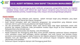 1.5.3. AUDIT INTERNAL DAN RAPAT TINJAUAN MANAJEMEN
1.5.3 Kepala Puskesmas dan penanggung jawab melakukan pengawasan, pengendalian kinerja, dan kegiatan
perbaikan kinerja melalui audit internal dan rapat tinjauan manajemen yang terencana sesuai dengan
masalah kesehatan prioritas, masalah kinerja, risiko, maupun rencana pengembangan pelayanan
POKOK PIKIRAN
• Kinerja Puskesmas yang dilakukan perlu dipantau apakah mencapai target yang ditetapkan, yang dapat
dilakukan melalui audit internal dan tinjauan manajemen
• Audit internal merupakan salah satu mekanisme pengawasan dan pengendalian yang dilakukan secara
sistematis oleh tim audit internal yang dibentuk oleh Kepala Puskesmas
• Jika ada permasalahan yang ditemukan dalam audit internal tetapi tidak dapat diselesaikan sendiri oleh
pimpinan dan pegawai Puskesmas, maka permasalahan tersebut dapat dirujuk ke Dinas Kesehatan daerah
Kabupaten/Kota untuk ditindak lanjuti
• Pelaksanaan kinerja direncanakan dan dipantau serta ditindaklanjuti.
• Kepala Puskesmas dan Penanggung jawab Mutu secara periodik melakukan pertemuan tinjauan manajemen
untuk membahas umpan balik pelanggan, keluhan pelanggan, hasil audit internal, hasil penilaian kinerja,
perubahan proses penyelenggaraan Upaya Puskesmas dan kegiatan pelayanan Puskesmas, maupun perubahan
kebijakan mutu jika diperlukan, serta membahas hasil pertemuan tinjauan manajemen sebelumnya, dan
rekomendasi untuk perbaikan.
• Pertemuan tinjauan manajemen dipimpin oleh Penanggung jawab Mutu
 