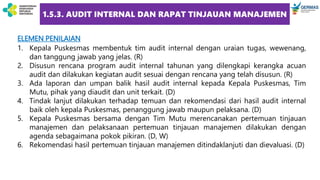 ELEMEN PENILAIAN
1. Kepala Puskesmas membentuk tim audit internal dengan uraian tugas, wewenang,
dan tanggung jawab yang jelas. (R)
2. Disusun rencana program audit internal tahunan yang dilengkapi kerangka acuan
audit dan dilakukan kegiatan audit sesuai dengan rencana yang telah disusun. (R)
3. Ada laporan dan umpan balik hasil audit internal kepada Kepala Puskesmas, Tim
Mutu, pihak yang diaudit dan unit terkait. (D)
4. Tindak lanjut dilakukan terhadap temuan dan rekomendasi dari hasil audit internal
baik oleh kepala Puskesmas, penanggung jawab maupun pelaksana. (D)
5. Kepala Puskesmas bersama dengan Tim Mutu merencanakan pertemuan tinjauan
manajemen dan pelaksanaan pertemuan tinjauan manajemen dilakukan dengan
agenda sebagaimana pokok pikiran. (D, W)
6. Rekomendasi hasil pertemuan tinjauan manajemen ditindaklanjuti dan dievaluasi. (D)
1.5.3. AUDIT INTERNAL DAN RAPAT TINJAUAN MANAJEMEN
 