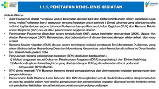 Pokok Pikiran:
• Agar Puskesmas dapat mengelola upaya kesehatan dengan baik dan berkesinambungan dalam mencapai tujua
nnya, maka Puskesmas harus menyusun rencana kegiatan untuk periode 5 (lima) tahunan yang selanjutnya aka
n dirinci lagi ke dalam rencana tahunan Puskesmas berupa Rencana Usulan Kegiatan (RUK) dan Rencana Pelaks
anaan Kegiatan (RPK) sesuai siklus perencanaan anggaran daerah
• Perencanaan Puskesmas dilakukan secara terpadu baik KMP, upaya kesehatan masyarakat (UKM), Upaya Kes
ehatan Perseorangan (UKP), Kefarmasian, dan Laboratorium & disusun bersama dengan sektorterkait dan masy
arakat
• Rencana Usulan Kegiatan (RUK) disusun secara terintegrasi melalui penetapan Tim Manajemen Puskesmas, yang
akan dibahas dalam Musrenbang Desa dan Musrenbang Kecamatan untuk kemudian diusulkan ke Dinas Keseha
tan Daerah Kabupaten/ Kota
• Penyusunan rencana pelaksanaan kegiatan (RPK) dilakukan berdasarkan :
1) Alokasi anggaran sesuai Dokumen Pelaksanaan Anggaran (DPA) yang disetujui oleh Dinkes Kab/Kota;
2) Membandingkan alokasi kegiatan yang disetujui dengan RUK yg diusulkan dan situasi pada saat
penyusunan RPK tahunan
• RPK dirinci menjadi RPK Bulanan bersama target pencapaiannya dan direncanakan kegiatan pengawasan dan
pengendaliannya
• Perencanaan baik Rencana Lima Tahunan dan RPK dimungkinkan untuk dirubah/disesuaikan dengan kebutuh
an saat itu apabila dalam hasil analisis pengawasan dan pengendalian kegiatan dijumpai kondisi tertentu terma
suk perubahan kebijakan sesuai ketentuan peraturan perundang-undangan
1.1.1. PENETAPAN KENIS-JENIS KEGIATAN
 
