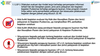 1.1.2.EP 3. Dilakukan evaluasi dan tindak lanjut terhadap penyampaian informasi
terkait hak dan kewajiban pasien, jenis-jenis pelayanan dan kegiatan-
kegiatan Puskesmas terhadap pengguna layanan, lintas program maupun
lintas sektor serta pemanfaatan pelayanan dan kesesuaian pelaksanaan
kegiatan dengan jadwal yang disusun. (D, W)
• Wawancara kepada petugas tentang kegiatan evaluasi dan tindak lanjut
perbaikan sosialisasi ttg Hak n kewajiban pasien dan jenis2 pelayanan & kegatan
Puskesmas
• Wawancara kepada pengguna layanan, LP n LS, tentang kegiatan sosialisasi dan
pengetahuan ttg hak n kewajiban pasien dan jenis2 pelayanan & kegiatan
Puskesmas
• Wawancara kepada pengguna layanan, LP n LS, tentang kesesuaian
pelaksanaan kegiatan dengan jadwal yang disusun
D
W
• Ada bukti kegiatan evaluasi ttg Hak dan Kewajiban Pasien dan Jenis2
pelayanan & Kegiatan Puskesmas, yg menghasilkan RTL perbaikan
kegiatan sosialisasi
• Ada bukti dilakukan jajag pendapat kepada pengguna layanan ttg Hak
dan Kewajiban Pasien dan Jenis2 pelayanan & Kegiatan Puskesmas
 