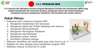 1.4.1. PROGRAM MFK
1.4.1 Disusun dan diterapkan rencana program Manajemen Fasilitas dan Keselamatan (MFK) yang
meliputi keselamatan dan keamanan fasilitas, pengelolaan bahan dan limbah berbahaya,
manajemen bencana, pengamanan kebakaran, alat kesehatan dan system utilisasi
Pokok Pikiran:
• Puskesmas perlu menyusun program MFK
a. Manajemen Keselamatan dan keamanan
b. Manajemen bahan dan limbah berbahaya dan beracun
c. Manajemen Bencana/disaster
d. Manajemen Penanganan Kebakaran
e. Manajemen Alat Kesehatan
f. Manajemen system utilisasi
g. Pendidikan (edukasi) petugas
• Dilakukan identifikasi dan pembuatan peta risiko (huruf a sd f)
• Tetapkan tim atau petugas yang menjalankan program MFK
• Dilakukan evaluasi minimal per tri wulan
 