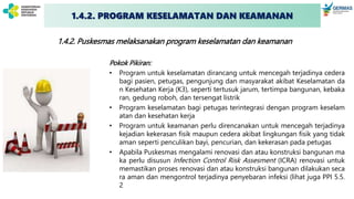 1.4.2. Puskesmas melaksanakan program keselamatan dan keamanan
Pokok Pikiran:
• Program untuk keselamatan dirancang untuk mencegah terjadinya cedera
bagi pasien, petugas, pengunjung dan masyarakat akibat Keselamatan da
n Kesehatan Kerja (K3), seperti tertusuk jarum, tertimpa bangunan, kebaka
ran, gedung roboh, dan tersengat listrik
• Program keselamatan bagi petugas terintegrasi dengan program keselam
atan dan kesehatan kerja
• Program untuk keamanan perlu direncanakan untuk mencegah terjadinya
kejadian kekerasan fisik maupun cedera akibat lingkungan fisik yang tidak
aman seperti penculikan bayi, pencurian, dan kekerasan pada petugas
• Apabila Puskesmas mengalami renovasi dan atau konstruksi bangunan ma
ka perlu disusun Infection Control Risk Assesment (ICRA) renovasi untuk
memastikan proses renovasi dan atau konstruksi bangunan dilakukan seca
ra aman dan mengontrol terjadinya penyebaran infeksi (lihat juga PPI 5.5.
2
1.4.2. PROGRAM KESELAMATAN DAN KEAMANAN
 