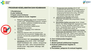 PROGRAM KESELAMATAN DAN KEAMANAN
1.Pendahuluan
2.Latar belakang
3.Tujuan umum & khusus
4.Kegiatan pokok & rincian kegiatan
a. Melakukan asesmen risiko secara komprehensif &
proaktif untuk mengidentifikasi bangunan, ruangan /
area, peralatan, perabotan & fasilitas lainnya yang
berpotensi menimbulkan cedera.
b. Melakukan pemeriksaan fasilitassecara
berkala &terdokumentasi.
c. Menyediakan anggaran untuk melakukan
perbaikan
d. Melakukan asesmen risiko pra kontruksi (pra
construction risk assessment / PCRA) setiap ada
kontruksi, renovasi atau penghancuran bangunan /
demolisasi.
e. Merencanakan dan menyediakan fasilitas
pendukung yang aman, untuk mencegah
terjadi kecelakaan dan cedera, mengurangi
bahaya dan risiko serta mempertahankan
kondisi aman bagi pasien, keluarga, staf,
pengunjung.
f) Penggunaan kartu identitas seluruh staf
Puskesmas dan semua individu yang bekerja di
Puskesmas, pada pasien RI, penunggu pasien,
pengunjung (termasuk tamu) yang memasuki
area terbatas (restricted area) sehingga
menciptakan lingkungan yang aman
g) Melindungi dari kejahatan perorangan,
kehilangan, kerusakan atau pengrusakan barang
milik pribadi
h) Menyediakan fasilitas yang aman sesuai dengan
PerUU, mis: Setiap tangga ada pegangannya, lantai
tidak licin, Ruang perawatan pasien jiwa : pintu
kamar menghadap keluar, shower di kamar mandi
tidak boleh menggunakan selang, dll
i) Melakukan monitoring pada daerah yang berisiko
keselamatan dan keamanan seperti ruang bayi, OK,
ruang anak, lanjut usia, pasien rentan yang tidak
dapat melindungi diri sendiri atau memberi tanda
minta bantuan bila terjadi bahaya.
5. Cara melaksanakan kegiatan
6. Sasaran
7. Skedul (jadwal) pelaksanaan kegiatan
8. Evaluasi pelaksanaan kegiatan &
pelaporannya
9. Pencatatan, pelaporan & evaluasi kegiatan
R
 