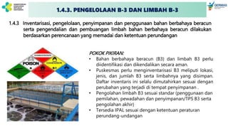 1.4.3 Inventarisasi, pengelolaan, penyimpanan dan penggunaan bahan berbahaya beracun
serta pengendalian dan pembuangan limbah bahan berbahaya beracun dilakukan
berdasarkan perencanaan yang memadai dan ketentuan perundangan
POKOK PIKIRAN:
• Bahan berbahaya beracun (B3) dan limbah B3 perlu
diidentifikasi dan dikendalikan secara aman.
• Puskesmas perlu menginventarisasi B3 meliputi lokasi,
jenis, dan jumlah B3 serta limbahnya yang disimpan.
Daftar inventaris ini selalu dimutahirkan sesuai dengan
perubahan yang terjadi di tempat penyimpanan .
• Pengolahan limbah B3 sesuai standar (penggunaan dan
pemilahan, pewadahan dan penyimpanan/TPS B3 serta
pengolahan akhir)
• Tersedia IPAL sesuai dengan ketentuan peraturan
perundang-undangan
1.4.3. PENGELOLAAN B-3 DAN LIMBAH B-3
 