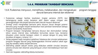 1.4.4. PROGRAM TANGGAP BENCANA
1.4.4. Puskesmas menyusun, memelihara, melaksanakan, dan mengevaluasi program tanggap
darurat bencana internal dan eksternal
• Puskesmas sebagai fasilitas kesehatan tingkat pertama (FKTP) ikut
bertanggung jawab untuk berperan aktif dalam upaya mitigasi dan
penanggulangan bila terjadi bencana baik internal maupun eksternal.
• Strategi untuk menghadapi bencana perlu disusun sesuai dengan potensi
bencana yang mungkin terjadi berdasarkan hasil penilaian kerentanan bahaya
(Hazard Vulnerability Assesment).
• Program kesiapan menghadapi bencana disusun dan disimulasikan (setiap
tahun secara internal atau melibatkan komunitas secara luas, terutama
ditujukan untuk menilai kesiapan sistem 2) sampai dengan 6) yang telah
diuraikan di bagian c kriteria 1.4.1.
• Setiap pegawai wajib mengikuti pelatihan/ lokakarya dan simulasi pelaksanaan
program tanggap darurat yang diselenggarakan minimal setahun sekali agar
siap jika sewaktu-waktu terjadi bencana
• Debriefing adalah sebuah review yang dilakukan setelah simulasi bersama
peserta simulasi dan observer yang bertujuan untuk menindaklanjuti hasil dari
simulasi.
• Hasil dari kegiatan debriefing didokumentasikan .
 