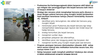 • Puskesmas ikut bertanggungjawab dalam berperan aktif dalam up
aya mitigasi dan penanggulangan bila terjadi bencana baik intern
al maupun eksternal
• Strategi dan rencana untuk menghadapi bencana perlu disusun s
esuai dengan potensi bencana yang mungkin terjadi berdasarkan
hasil penilaian kerentanan bahaya (Hazard Vulnerability Assesme
nt), meliputi:
1. identifikasi jenis, kemungkinan, dan akibat dari bencana yang
mungkin terjadi,
2. menentukan peran Puskesmas jika terjadi bencana dgn tetap
memperhatikan keberlangsungan layanan dan tindak lanjut ter
hadap bencana,
3. strategi komunikasi jika terjadi bencana,
4. manajemen sumber daya,
5. penyediaan pelayanan dan alternatifnya,
6. identifikasi peran dan tanggung jawab tiap karyawan, dan
7. manajemen konflik yang mungkin terjadi pada saat bencana
• Program persiapan bencana disimulasikan (disaster drill) setiap
tahun secara internal atau melibatkan komunitas secara luas, khu
susnya nomer 3 sd 7
• Setiap karyawan wajib mengikuti pelatihan/ lokakarya dan simula
si dalam pelaksanaan program tanggap darurat
 
