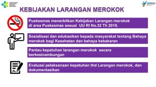 Puskesmas menerbitkan Kebijakan Larangan merokok
di area Puskesmas sesuai UU RI No.32 Th 2010.
Sosialisasi dan edukasikan kepada masyarakat tentang Bahaya
merokok bagi Kesehatan dan bahaya kebakaran
Pantau kepatuhan larangan merokok secara
berkesinambungan
Evaluasi pelaksanaan kepatuhan thd Larangan merokok, dan
dokumentasikan
 