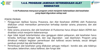 1.4.6. PROGRAM JAMINAN KETERSEDIAAN ALAT
KESEHATAN
POKOK PIKIRAN
• Penggunaan Aplikasi Sarana, Prasarana, dan Alat Kesehatan (ASPAK) oleh Puskesmas
dilakukan untuk memastikan pemenuhan terhadap standar sarana, prasarana, dan alat
kesehatan.
• Data sarana, prasarana, dan alat kesehatan di Puskesmas harus diinput dalam ASPAK dan
divalidasi untuk menjamin kebenarannya
• Agar tidak terjadi keterlambatan atau gangguan dalam pelayanan, alat kesehatan harus
tersedia, berfungsi dengan baik, dan siap digunakan saat diperlukan. Program yang
dimaksud meliputi kegiatan pemeriksaan dan kalibrasi secara berkala, sesuai dengan
panduan produk tiap alat kesehatan.
• Pemeriksaan alat kesehatan yang dilakukan petugas meliputi : kondisi alat, ada tidaknya
kerusakan, kebersihan, status kalibrasi, dan fungsi alat
1.4.6 Puskesmas menyusun program untuk menjamin ketersediaan alat kesehatan
yang dapat digunakan setiap saat
 