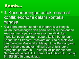 SSaammbb…… 
 33.. KKeecceennddeerruunnggaann uunnttuukk mmeerraammaall 
kkoonnfflliikk eekkoonnoommii ddaallaamm kkoonntteekkss 
bbaannggssaa 
 KKiittaa ddaappaatt mmeelliihhaatt sseennddiirrii ddii NNeeggaarraa kkiittaa bbaannyyaakk 
kkaajjiiaann,, ppeerrbbiinnccaannggaann ddaann ppeennuulliissaann bbuukkuu bbeekkeennaaaann 
kkeeaaddaaaann sseerrttaa ppeennccaappaaiiaann eekkoonnoommii ddiillaakkuukkaann 
mmeennggiikkuutt ppeeccaahhaann kkaauumm sseeppeerrttii kkaajjiiaann bbeerrkkeennaaaann 
KKeedduudduukkaann EEkkoonnoommii MMaassyyaarraakkaatt CCiinnaa ddii MMaallaayyssiiaa 
ddaann EEkkoonnoommii MMaassyyaarraakkaatt MMeellaayyuu LLuuaarr BBaannddaarr yyaanngg 
sseerriinngg ddiippeerrbbiinnccaannggkkaann,, ddii kkaajjii ddaann ddii ttuulliiss bbuukkuu 
mmeennggeennaaii ppeerrkkaarraa iinnii oolleehh ppaakkaarr--ppaakkaarr eekkoonnoommii 
NNeeggaarraa kkiittaa sseeppeerrttii JJ..SS.. KKoommoo,, PPrrooff.. DDaattoo’’ DDrr.. IIssmmaaiill 
BBiinn KKoonnsseepp--kkoonnsseepp AAssaass 
HHEE 
SSaalleehh ddaann bbaannyyaakk llaaggii.. 
3311 
 