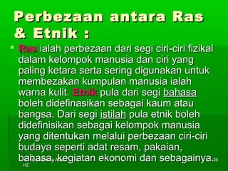 PPeerrbbeezzaaaann aannttaarraa RRaass 
&& EEttnniikk :: 
 RRaass iiaallaahh ppeerrbbeezzaaaann ddaarrii sseeggii cciirrii--cciirrii ffiizziikkaall 
ddaallaamm kkeelloommppookk mmaannuussiiaa ddaann cciirrii yyaanngg 
ppaalliinngg kkeettaarraa sseerrttaa sseerriinngg ddiigguunnaakkaann uunnttuukk 
mmeemmbbeezzaakkaann kkuummppuullaann mmaannuussiiaa iiaallaahh 
wwaarrnnaa kkuulliitt.. EEttnniikk ppuullaa ddaarrii sseeggii bbaahhaassaa 
bboolleehh ddiiddeeffiinnaassiikkaann sseebbaaggaaii kkaauumm aattaauu 
bbaannggssaa.. DDaarrii sseeggii iissttiillaahh ppuullaa eettnniikk bboolleehh 
ddiiddeeffiinniissiikkaann sseebbaaggaaii kkeelloommppookk mmaannuussiiaa 
yyaanngg ddiitteennttuukkaann mmeellaalluuii ppeerrbbeezzaaaann cciirrii--cciirrii 
bbuuddaayyaa sseeppeerrttii aaddaatt rreessaamm,, ppaakkaaiiaann,, 
bbaahhaassaa,, kkeeggiiaattaann eekkoonnoommii ddaann sseebbaaggaaiinnyyaa.. 
KKoonnsseepp--kkoonnsseepp AAssaass 
HHEE 
3366 
 