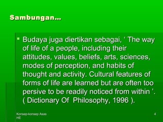 KKoonnsseepp--kkoonnsseepp AAssaass 
HHEE 
44 
SSaammbbuunnggaann…… 
 BBuuddaayyaa jjuuggaa ddiieerrttiikkaann sseebbaaggaaii,, ‘‘ TThhee wwaayy 
ooff lliiffee ooff aa ppeeooppllee,, iinncclluuddiinngg tthheeiirr 
aattttiittuuddeess,, vvaalluueess,, bbeelliieeffss,, aarrttss,, sscciieenncceess,, 
mmooddeess ooff ppeerrcceeppttiioonn,, aanndd hhaabbiittss ooff 
tthhoouugghhtt aanndd aaccttiivviittyy.. CCuullttuurraall ffeeaattuurreess ooff 
ffoorrmmss ooff lliiffee aarree lleeaarrnneedd bbuutt aarree oofftteenn ttoooo 
ppeerrssiivvee ttoo bbee rreeaaddiillyy nnoottiicceedd ffrroomm wwiitthhiinn ’’.. 
(( DDiiccttiioonnaarryy OOff PPhhiilloossoopphhyy,, 11999966 )).. 
 