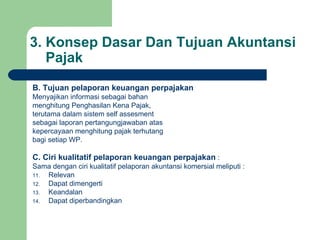 3. Konsep Dasar Dan Tujuan Akuntansi   Pajak B. Tujuan pelaporan keuangan perpajakan Menyajikan informasi sebagai bahan menghitung Penghasilan Kena Pajak, terutama dalam sistem self assesment sebagai laporan pertangungjawaban atas kepercayaan menghitung pajak terhutang bagi setiap WP. C. Ciri kualitatif pelaporan keuangan perpajakan  : Sama dengan ciri kualitatif pelaporan akuntansi komersial meliputi : Relevan Dapat dimengerti Keandalan Dapat diperbandingkan 