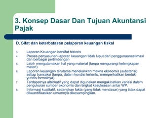 3. Konsep Dasar Dan Tujuan Akuntansi Pajak D. Sifat dan keterbatasan pelaporan keuangan fiskal Laporan Keuangan bersifat historis Proses penyusunan laporan keuangan tidak luput dari penggunaanestimasi dan berbagai pertimbangan Lebih mengutamakan hal yang material (tanpa mengurangi kelengkapan materi) Laporan keuangan terutama menekankan makna ekonomis (substansi) setiap transaksi (tanpa, dalam kondisi tertentu, memperhatikan bentuk yuridis formalnya). Terdapatnya alternatif yang dapat digunakan mengakibatkan variasi dalam pengukuran sumber ekonomis dan tingkat kesuksesan antar WP. Informasi kualitatif, sedangkan fakta (yang tidak mendasar) yang tidak dapat dikuantifikasikan umumnya dikesampingkan. 