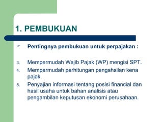 1. PEMBUKUAN Pentingnya pembukuan untuk perpajakan : Mempermudah Wajib Pajak (WP) mengisi SPT. Mempermudah perhitungan pengahsilan kena pajak. Penyajian informasi tentang posisi financial dan hasil usaha untuk bahan analisis atau pengambilan keputusan ekonomi perusahaan. 