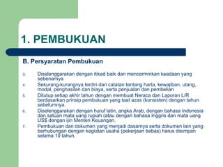 1. PEMBUKUAN B. Persyaratan Pembukuan Diselenggarakan dengan itikad baik dan mencerminkan keadaan yang sebenarnya Sekurang-kurangnya terdiri dari catatan tentang harta, kewajiban, utang, modal, penghasilan dan biaya, serta penjualan dan pembelian Ditutup setiap akhir tahun dengan membuat Neraca dan Laporan L/R berdasarkan prinsip pembukuan yang taat azas (konsisten) dengan tahun sebelumnya. Diselenggarakan dengan huruf latin, angka Arab, dengan bahasa Indonesia dan satuan mata uang rupiah (atau dengan bahasa Inggris dan mata uang US$ dengan ijin Menteri Keuangan. Pembukuan dan dokumen yang menjadi dasarnya serta dokumen lain yang berhubungan dengan kegiatan usaha (pekerjaan bebas) harus disimpan selama 10 tahun. 