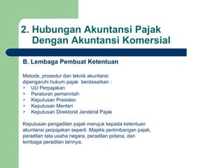 2. Hubungan Akuntansi Pajak    Dengan Akuntansi Komersial B. Lembaga Pembuat Ketentuan Metode, prosedur dan teknik akuntansi dipengaruhi hukum pajak  berdasarkan : UU Perpajakan Peraturan pemerintah Keputusan Presiden Keputusan Menteri Keputusan Direktorat Jenderal Pajak Keputusan pengadilan pajak merujuk kepada ketentuan  akuntansi perpajakan seperti :Majelis pertimbangan pajak, peradilan tata usaha negara, peradilan pidana, dan lembaga peradilan lainnya. 