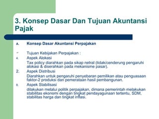 3. Konsep Dasar Dan Tujuan Akuntansi Pajak Konsep Dasar Akuntansi Perpajakan Tujuan Kebijakan Perpajakan : Aspek Alokasi Tax policy diarahkan pada sikap netral (tidak/cenderung pengaruhi alokasi & diserahkan pada mekanisme pasar). 2.  Aspek Distribusi Diarahkan untuk pengaruhi penyebaran pemilikan atau penguasaan faktor-2 produksi dan pemerataan hasil pembangunan. Aspek Stabilisasi  dilakukan melalui politik perpajakan, dimana pemerintah melakukan stabilitas ekonomi dengan tingkat pendayagunaan tertentu, SDM, stabilitas harga dan tingkat inflasi. 