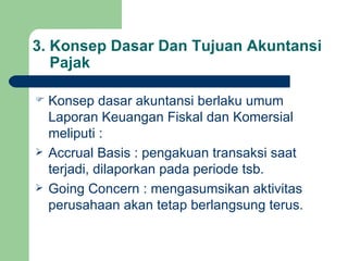 3. Konsep Dasar Dan Tujuan Akuntansi   Pajak Konsep dasar akuntansi berlaku umum Laporan Keuangan Fiskal dan Komersial meliputi : Accrual Basis : pengakuan transaksi saat terjadi, dilaporkan pada periode tsb. Going Concern : mengasumsikan aktivitas perusahaan akan tetap berlangsung terus. 