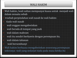 WALI HAKIM
0 Wali hakim /wali sultan mempunyai kuasa untuk menjadi wali

dalam sesuatu sebab
0 ⇴sebab perpindahan wali nasab ke wali hakim:
0 tiada wali nasab
0 wali enggan mengahwinkan
0 wali berada di tempat yang jauh
0 wali dalam mahram
0 wali itu sendiri berkawin dengan perempuan itu.
0 wali dalam tahanan
0 wali bersembunyi
0 Wali hakim berkuasa mengahwinkan seseorang perempuan
sekiranya wali yang sedarjat tiada pada masa ketika itu

 