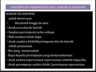 PEREMPUAN-PEREMPUAN YANG HARAM DI KAHWINI
HARAM SELAMANYA
sebab keturunan

ibu,nenek hingga ke atas
Anak,cucu,dan ke bawah
Saudara perempuan,seibu sebapa
Mak saudara belah bapa
Anak saudara lelaki@perempuan dan ke bawah
sebab penyusuan
Ibu yang menyusukan
Bapa kepada perempuan yang menyusukannya
Anak audara sepersusuan sepersusuan sebelah bapa/ibu
Anak perempuan audara lelaki /perempuan epersusuan

 