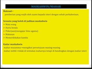 MASKAHWIN/MAHAR
Maksud∺
pemberian yang wajib oleh suami kepada isteri dengan sebab perkahwinan.

Sesuatu yang boleh di jadikan maskahwin
 Mata wang
 Harta benda
 Pekerjaan(mengajar ilmu agama)
 Makanan
 Memerdekakan hamba
Kadar maskahwin
mahar musamma↠mengikut persetujuan masing-masing
mahar mithli↠tidak di tentukan maharnya tetapi di bandingkan dengan mahar isteri

 