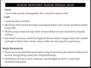 HUKUM MENYEBUT MAHAR SEMASA AKAD
Sunat
→rasul tidak pernah meninggalkan dari menyebut semasa akad
wajib

→pada keadaan berikut
 Jika bakal isteri masih kecil,gila,sedangkan bakal uami setuju memberi mahar

yang lebih
 Wanita yang sempurna tapi tidak menyerahkan urusan maskahwin kepada
walinya
 Jika bakal suaminya masih kecil,gila,da belum boleh menguruskan diri sendiri
sedangkan bakal isteri setuju setuju maharnya kurang dari sepatutnya.
Wajib Maskahwin
 Suami perlu menjelaskan penetapan yang di peretujui,jika tidak berlaku,isteri
berhak menghalang suami dari menyetubuhnya.
 Maskahwin di bayar tunai sekiranya ada keingkaran oleh si suami dari
membuat ketetapan

 