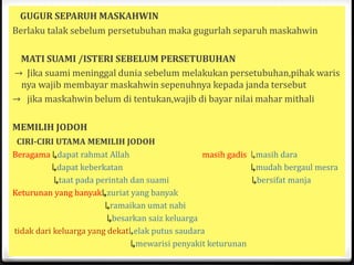 GUGUR SEPARUH MASKAHWIN
Berlaku talak sebelum persetubuhan maka gugurlah separuh maskahwin
MATI SUAMI /ISTERI SEBELUM PERSETUBUHAN
→ Jika suami meninggal dunia sebelum melakukan persetubuhan,pihak waris
nya wajib membayar maskahwin sepenuhnya kepada janda tersebut
→ jika maskahwin belum di tentukan,wajib di bayar nilai mahar mithali
MEMILIH JODOH
CIRI-CIRI UTAMA MEMILIH JODOH
Beragama ↳dapat rahmat Allah
masih gadis ↳masih dara
↳dapat keberkatan
↳mudah bergaul mesra
↳taat pada perintah dan suami
↳bersifat manja
Keturunan yang banyak↳zuriat yang banyak
↳ramaikan umat nabi
↳besarkan saiz keluarga
tidak dari keluarga yang dekat↳elak putus saudara
↳mewarisi penyakit keturunan

 