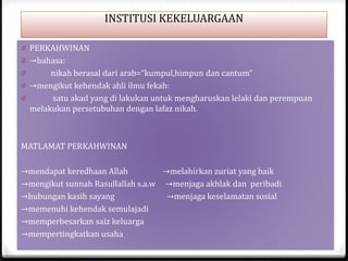 INSTITUSI KEKELUARGAAN
0 PERKAHWINAN
0 →bahasa:

nikah berasal dari arab=“kumpul,himpun dan cantum”
0 →mengikut kehendak ahli ilmu fekah:
0
satu akad yang di lakukan untuk mengharuskan lelaki dan perempuan
melakukan persetubuhan dengan lafaz nikah.
0

MATLAMAT PERKAHWINAN
→mendapat keredhaan Allah
→melahirkan zuriat yang baik
→mengikut sunnah Rasullallah s.a.w →menjaga akhlak dan peribadi
→hubungan kasih sayang
→menjaga keselamatan sosial
→memenuhi kehendak semulajadi
→memperbesarkan saiz keluarga
→mempertingkatkan usaha

 