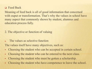 Feed Back
Meaning of feed back is all of good information that concerned
with ouput or transformation. That’s why the values in school have
many aspect that commonly shown by student, alumnus and
education process fully.


2. The objective or function of valuing
The values as selective function
The values itself have many objectives, such as:
 Choosing the student who can be accepted in certain school.
 Choosing the student who can be entered to the next class.
 Choosing the student who must be gotten a scholarship.
 Choosing the student who have competence to leave the school.
a.

 