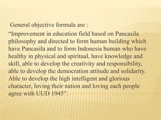 General objective formula are :
“Improvement in education field based on Pancasila
philosophy and directed to form human building which
have Pancasila and to form Indonesia human who have
healthy in physical and spiritual, have knowledge and
skill, able to develop the creativity and responsibility,
able to develop the democration attitude and solidarity.
Able to develop the high intelligent and glorious
character, loving their nation and loving each people
agree with UUD 1945”.

 