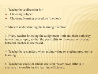 1. Teacher have direction for:
 Choosing subject
 Choosing learning procedure (method).
2. Student understanding the learning direction.

3. Every teacher knowing the assignment limit and their authority
in teaching a topic, so that the possibility to make gap or overlap
between teacher is decreased.
4. Teacher have standard when giving value on student progressive
learning.
5. Teacher as executor and as decision maker have criteria to
evaluate the quality or the learning efficiency.

 