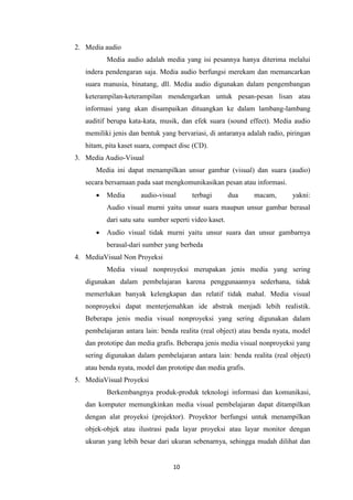 10
2. Media audio
Media audio adalah media yang isi pesannya hanya diterima melalui
indera pendengaran saja. Media audio berfungsi merekam dan memancarkan
suara manusia, binatang, dll. Media audio digunakan dalam pengembangan
keterampilan-keterampilan mendengarkan untuk pesan-pesan lisan atau
informasi yang akan disampaikan dituangkan ke dalam lambang-lambang
auditif berupa kata-kata, musik, dan efek suara (sound effect). Media audio
memiliki jenis dan bentuk yang bervariasi, di antaranya adalah radio, piringan
hitam, pita kaset suara, compact disc (CD).
3. Media Audio-Visual
Media ini dapat menampilkan unsur gambar (visual) dan suara (audio)
secara bersamaan pada saat mengkomunikasikan pesan atau informasi.
 Media audio-visual terbagi dua macam, yakni:
Audio visual murni yaitu unsur suara maupun unsur gambar berasal
dari satu satu sumber seperti video kaset.
 Audio visual tidak murni yaitu unsur suara dan unsur gambarnya
berasal-dari sumber yang berbeda
4. MediaVisual Non Proyeksi
Media visual nonproyeksi merupakan jenis media yang sering
digunakan dalam pembelajaran karena penggunaannya sederhana, tidak
memerlukan banyak kelengkapan dan relatif tidak mahal. Media visual
nonproyeksi dapat menterjemahkan ide abstrak menjadi lebih realistik.
Beberapa jenis media visual nonproyeksi yang sering digunakan dalam
pembelajaran antara lain: benda realita (real object) atau benda nyata, model
dan prototipe dan media grafis. Beberapa jenis media visual nonproyeksi yang
sering digunakan dalam pembelajaran antara lain: benda realita (real object)
atau benda nyata, model dan prototipe dan media grafis.
5. MediaVisual Proyeksi
Berkembangnya produk-produk teknologi informasi dan komunikasi,
dan komputer memungkinkan media visual pembelajaran dapat ditampilkan
dengan alat proyeksi (projektor). Proyektor berfungsi untuk menampilkan
objek-objek atau ilustrasi pada layar proyeksi atau layar monitor dengan
ukuran yang lebih besar dari ukuran sebenarnya, sehingga mudah dilihat dan
 