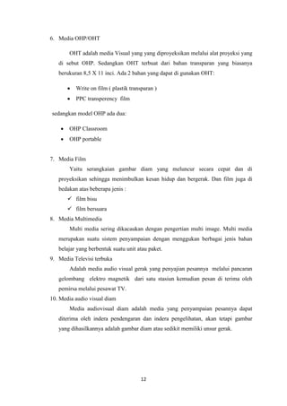 12
6. Media OHP/OHT
OHT adalah media Visual yang yang diproyeksikan melalui alat proyeksi yang
di sebut OHP. Sedangkan OHT terbuat dari bahan transparan yang biasanya
berukuran 8,5 X 11 inci. Ada 2 bahan yang dapat di gunakan OHT:
 Write on film ( plastik transparan )
 PPC transperency film
sedangkan model OHP ada dua:
 OHP Classroom
 OHP portable
7. Media Film
Yaitu serangkaian gambar diam yang meluncur secara cepat dan di
proyeksikan sehingga menimbulkan kesan hidup dan bergerak. Dan film juga di
bedakan atas beberapa jenis :
 film bisu
 film bersuara
8. Media Multimedia
Multi media sering dikacaukan dengan pengertian multi image. Multi media
merupakan suatu sistem penyampaian dengan menggukan berbagai jenis bahan
belajar yang berbentuk suatu unit atau paket.
9. Media Televisi terbuka
Adalah media audio visual gerak yang penyajian pesannya melalui pancaran
gelombang elektro magnetik dari satu stasiun kemudian pesan di terima oleh
pemirsa melalui pesawat TV.
10. Media audio visual diam
Media audiovisual diam adalah media yang penyampaian pesannya dapat
diterima oleh indera pendengaran dan indera pengelihatan, akan tetapi gambar
yang dihasilkannya adalah gambar diam atau sedikit memiliki unsur gerak.
 
