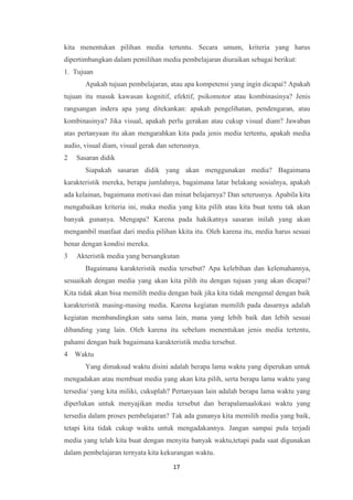 17
kita menentukan pilihan media tertentu. Secara umum, kriteria yang harus
dipertimbangkan dalam pemilihan media pembelajaran diuraikan sebagai berikut:
1. Tujuan
Apakah tujuan pembelajaran, atau apa kompetensi yang ingin dicapai? Apakah
tujuan itu masuk kawasan kognitif, efektif, psikomotor atau kombinasinya? Jenis
rangsangan indera apa yang ditekankan: apakah pengelihatan, pendengaran, atau
kombinasinya? Jika visual, apakah perlu gerakan atau cukup visual diam? Jawaban
atas pertanyaan itu akan mengarahkan kita pada jenis media tertentu, apakah media
audio, visual diam, visual gerak dan seterusnya.
2 Sasaran didik
Siapakah sasaran didik yang akan menggunakan media? Bagaimana
karakteristik mereka, berapa jumlahnya, bagaimana latar belakang sosialnya, apakah
ada kelainan, bagaimana motivasi dan minat belajarnya? Dan seterusnya. Apabila kita
mengabaikan kriteria ini, maka media yang kita pilih atau kita buat tentu tak akan
banyak gunanya. Mengapa? Karena pada hakikatnya sasaran inilah yang akan
mengambil manfaat dari media pilihan kkita itu. Oleh karena itu, media harus sesuai
benar dengan kondisi mereka.
3 Akteristik media yang bersangkutan
Bagaimana karakteristik media tersebut? Apa kelebihan dan kelemahannya,
sesuaikah dengan media yang akan kita pilih itu dengan tujuan yang akan dicapai?
Kita tidak akan bisa memilih media dengan baik jika kita tidak mengenal dengan baik
karakteristik masing-masing media. Karena kegiatan memilih pada dasarnya adalah
kegiatan membandingkan satu sama lain, mana yang lebih baik dan lebih sesuai
dibanding yang lain. Oleh karena itu sebelum menentukan jenis media tertentu,
pahami dengan baik bagaimana karakteristik media tersebut.
4 Waktu
Yang dimaksud waktu disini adalah berapa lama waktu yang diperukan untuk
mengadakan atau membuat media yang akan kita pilih, serta berapa lama waktu yang
tersedia/ yang kita miliki, cukuplah? Pertanyaan lain adalah berapa lama waktu yang
diperlukan untuk menyajikan media tersebut dan berapalamaalokasi waktu yang
tersedia dalam proses pembelajaran? Tak ada gunanya kita memilih media yang baik,
tetapi kita tidak cukup waktu untuk mengadakannya. Jangan sampai pula terjadi
media yang telah kita buat dengan menyita banyak waktu,tetapi pada saat digunakan
dalam pembelajaran ternyata kita kekurangan waktu.
 