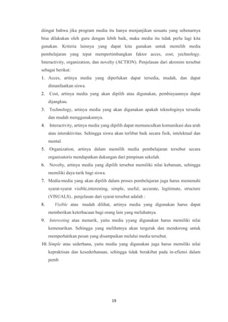 19
diingat bahwa jika program media itu hanya menjanjikan sesuatu yang sebenarnya
bisa dilakukan oleh guru dengan lebih baik, maka media itu tidak perlu lagi kita
gunakan. Kriteria lainnya yang dapat kita gunakan untuk memilih media
pembelajaran yang tepat mempertimbangkan faktor acces, cost, yechnology.
Interactivity, organization, dan novelty (ACTION). Penjelasan dari akronim tersebut
sebagai berikut:
1. Acces, artinya media yang diperlukan dapat tersedia, mudah, dan dapat
dimanfaatkan siswa.
2. Cost, artinya media yang akan dipilih atau digunakan, pembiayaannya dapat
dijangkau.
3. Technology, artinya media yang akan digunakan apakah teknologinya tersedia
dan mudah menggunakannya.
4. Interactivity, artinya media yang dipilih dapat memunculkan komunikasi dua arah
atau interaktivitas. Sehingga siswa akan terlibat baik secara fisik, intelektual dan
mental.
5. Organization, artinya dalam memilih media pembelajaran tersebut secara
organisatoris mendapatkan dukungan dari pimpinan sekolah.
6. Novelty, artinya media yang dipilih tersebut memiliki nilai kebaruan, sehingga
memiliki daya tarik bagi siswa.
7. Media-media yang akan dipilih dalam proses pembelajaran juga harus memenuhi
syarat-syarat visible,interesting, simple, useful, accurate, legitimate, structure
(VISUALS).. penjelasan dari syarat tersebut adalah :
8. Visible atau mudah dilihat, artinya media yang digunakan harus dapat
memberikan keterbacaan bagi orang lain yang meluhatnya.
9. Interesting atau menarik, yaitu media yyang digunakan harus memiliki nilai
kemenarikan. Sehingga yang melihatnya akan tergerak dan mendorong untuk
memperhatikan pesan yang disampaikan melalui media tersebut.
10. Simple atau sederhana, yaitu media yang digunakan juga harus memiliki nilai
kepraktisan dan kesederhanaan, sehingga tidak berakibat pada in-efiensi dalam
pemb
 
