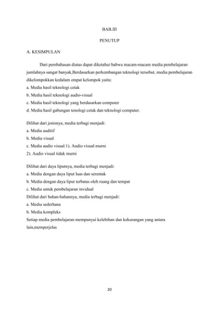 20
BAB.III
PENUTUP
A. KESIMPULAN
Dari pembahasan diatas dapat diketahui bahwa macam-macam media pembelajaran
jumlahnya sangat banyak,Berdasarkan perkembangan teknologi tersebut, media pembelajaran
dikelompokkan kedalam empat kelompok yaitu:
a. Media hasil teknologi cetak
b. Media hasil teknologi audio-visual
c. Media hasil teknologi yang berdasarkan computer
d. Media hasil gabungan tenologi cetak dan teknologi computer.
Dilihat dari jenisnya, media terbagi menjadi:
a. Media auditif
b. Media visual
c. Media audio visual:1). Audio visual murni
2). Audio visual tidak murni
Dilihat dari daya liputnya, media terbagi menjadi:
a. Media dengan daya liput luas dan serentak
b. Media dengan daya liput terbatas oleh ruang dan tempat
c. Media untuk pembelajaran invidual
Dilihat dari bahan-bahannya, media terbagi menjadi:
a. Media sederhana
b. Media kompleks
Setiap media pembelajaran mempunyai kelebihan dan kekurangan yang antara
lain,memperjelas
 