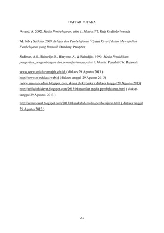21
DAFTAR PUTAKA
Arsyad, A. 2002. Media Pembelajaran, edisi 1. Jakarta: PT. Raja Grafindo Persada
M. Sobry Sutikno. 2009. Belajar dan Pembelajaran “Upaya Kreatif dalam Mewujudkan
Pembelajaran yang Berhasil. Bandung: Prospect
Sadiman, A.S., Rahardjo, R., Haryono, A., & Rahadjito. 1990. Media Pendidikan:
pengertian, pengembangan dan pemanfaatannya, edisi 1. Jakarta: Penerbit CV. Rajawali.
www.www.smkdarunnajah.sch.id, ( diakses 29 Agustus 2013 )
http://www.m-edukasi.web.id (diakses tanggal 29 Agustus 2013)
www.arminaperdana.blogspot.com, skema elektronika .( diakses tanggal 29 Agustus 2013)
http://arifudinhidayat.blogspot.com/2013/01/manfaat-media-pembelajaran.html ( diakses
tanggal 29 Agustus 2013 )
http://semutlewat.blogspot.com/2013/01/makalah-media-pembelajaran.html ( diakses tanggal
29 Agustus 2013 )
 