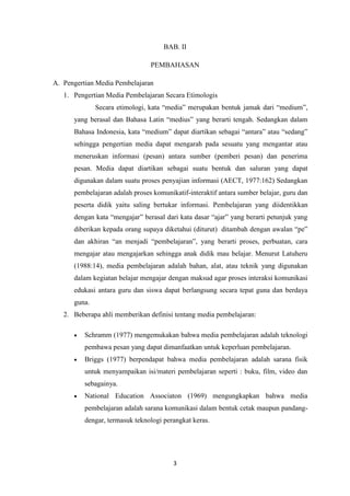 3
BAB. II
PEMBAHASAN
A. Pengertian Media Pembelajaran
1. Pengertian Media Pembelajaran Secara Etimologis
Secara etimologi, kata “media” merupakan bentuk jamak dari “medium”,
yang berasal dan Bahasa Latin “medius” yang berarti tengah. Sedangkan dalam
Bahasa Indonesia, kata “medium” dapat diartikan sebagai “antara” atau “sedang”
sehingga pengertian media dapat mengarah pada sesuatu yang mengantar atau
meneruskan informasi (pesan) antara sumber (pemberi pesan) dan penerima
pesan. Media dapat diartikan sebagai suatu bentuk dan saluran yang dapat
digunakan dalam suatu proses penyajian informasi (AECT, 1977:162) Sedangkan
pembelajaran adalah proses komunikatif-interaktif antara sumber belajar, guru dan
peserta didik yaitu saling bertukar informasi. Pembelajaran yang diidentikkan
dengan kata “mengajar” berasal dari kata dasar “ajar” yang berarti petunjuk yang
diberikan kepada orang supaya diketahui (diturut) ditambah dengan awalan “pe”
dan akhiran “an menjadi “pembelajaran”, yang berarti proses, perbuatan, cara
mengajar atau mengajarkan sehingga anak didik mau belajar. Menurut Latuheru
(1988:14), media pembelajaran adalah bahan, alat, atau teknik yang digunakan
dalam kegiatan belajar mengajar dengan maksud agar proses interaksi komunikasi
edukasi antara guru dan siswa dapat berlangsung secara tepat guna dan berdaya
guna.
2. Beberapa ahli memberikan definisi tentang media pembelajaran:
 Schramm (1977) mengemukakan bahwa media pembelajaran adalah teknologi
pembawa pesan yang dapat dimanfaatkan untuk keperluan pembelajaran.
 Briggs (1977) berpendapat bahwa media pembelajaran adalah sarana fisik
untuk menyampaikan isi/materi pembelajaran seperti : buku, film, video dan
sebagainya.
 National Education Associaton (1969) mengungkapkan bahwa media
pembelajaran adalah sarana komunikasi dalam bentuk cetak maupun pandang-
dengar, termasuk teknologi perangkat keras.
 