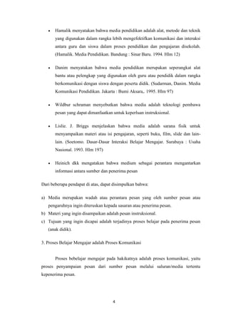 4
 Hamalik menyatakan bahwa media pendidikan adalah alat, metode dan teknik
yang digunakan dalam rangka lebih mengefektifkan komunikasi dan interaksi
antara guru dan siswa dalam proses pendidikan dan pengajaran disekolah.
(Hamalik. Media Pendidikan. Bandung : Sinar Baru. 1994. Hlm 12)
 Danim menyatakan bahwa media pendidikan merupakan seperangkat alat
bantu atau pelengkap yang digunakan oleh guru atau pendidik dalam rangka
berkomunikasi dengan siswa dengan peserta didik. (Sudarman, Danim. Media
Komunikasi Pendidikan. Jakarta : Bumi Aksara,. 1995. Hlm 97)
 Wildbur schraman menyebutkan bahwa media adalah teknologi pembawa
pesan yang dapat dimanfaatkan untuk keperluan instruksional.
 Lislie. J. Briggs menjelaskan bahwa media adalah sarana fisik untuk
menyampaikan materi atau isi pengajaran, seperti buku, film, slide dan lain-
lain. (Soetomo. Dasar-Dasar Interaksi Belajar Mengajar. Surabaya : Usaha
Nasional. 1993. Hlm 197)
 Heinich dkk mengatakan bahwa medium sebagai perantara mengantarkan
informasi antara sumber dan penerima pesan
Dari beberapa pendapat di atas, dapat disimpulkan bahwa:
a) Media merupakan wadah atau perantara pesan yang oleh sumber pesan atau
pengaruhnya ingin diteruskan kepada sasaran atau penerima pesan.
b) Materi yang ingin disampaikan adalah pesan instruksional.
c) Tujuan yang ingin dicapai adalah terjadinya proses belajar pada penerima pesan
(anak didik).
3. Proses Belajar Mengajar adalah Proses Komunikasi
Proses bebelajar mengajar pada hakikatnya adalah proses komunikasi, yaitu
proses penyampaian pesan dari sumber pesan melalui saluran/media tertentu
kepenerima pesan.
 