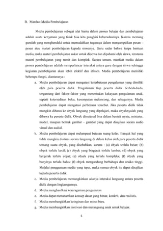 5
B. Manfaat Media Pembelajaran
Media pembelajaran sebagai alat bantu dalam proses belajar dan pembelajaran
adalah suatu kenyataan yang tidak bisa kita pungkiri keberadaannya. Karena memang
gurulah yang menghendaki untuk memudahkan tugasnya dalam menyampaikan pesan –
pesan atau materi pembelajaran kepada siswanya. Guru sadar bahwa tanpa bantuan
media, maka materi pembelajaran sukar untuk dicerna dan dipahami oleh siswa, terutama
materi pembelajaran yang rumit dan komplek. Secara umum, manfaat media dalam
proses pembelajaran adalah memperlancar interaksi antara guru dengan siswa sehingga
kegiatan pembelajaran akan lebih efektif dan efisien. Media pembelajaran memiliki
beberapa fungsi, diantaranya :
a. Media pembelajaran dapat mengatasi keterbatasan pengalaman yang dimiliki
oleh para peserta didik. Pengalaman tiap peserta didik berbeda-beda,
tergantung dari faktor-faktor yang menentukan kekayaan pengalaman anak,
seperti ketersediaan buku, kesempatan melancong, dan sebagainya. Media
pembelajaran dapat mengatasi perbedaan tersebut. Jika peserta didik tidak
mungkin dibawa ke obyek langsung yang dipelajari, maka obyeknyalah yang
dibawa ke peserta didik. Obyek dimaksud bisa dalam bentuk nyata, miniatur,
model, maupun bentuk gambar – gambar yang dapat disajikan secara audio
visual dan audial.
b. Media pembelajaran dapat melampaui batasan ruang kelas. Banyak hal yang
tidak mungkin dialami secara langsung di dalam kelas oleh para peserta didik
tentang suatu obyek, yang disebabkan, karena : (a) obyek terlalu besar; (b)
obyek terlalu kecil; (c) obyek yang bergerak terlalu lambat; (d) obyek yang
bergerak terlalu cepat; (e) obyek yang terlalu kompleks; (f) obyek yang
bunyinya terlalu halus; (f) obyek mengandung berbahaya dan resiko tinggi.
Melalui penggunaan media yang tepat, maka semua obyek itu dapat disajikan
kepada peserta didik.
c. Media pembelajaran memungkinkan adanya interaksi langsung antara peserta
didik dengan lingkungannya.
d. Media menghasilkan keseragaman pengamatan
e. Media dapat menanamkan konsep dasar yang benar, konkrit, dan realistis.
f. Media membangkitkan keinginan dan minat baru.
g. Media membangkitkan motivasi dan merangsang anak untuk belajar.
 