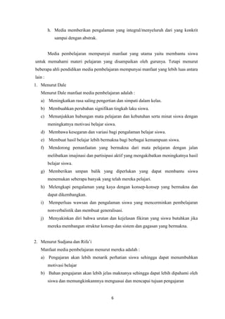 6
h. Media memberikan pengalaman yang integral/menyeluruh dari yang konkrit
sampai dengan abstrak.
Media pembelajaran mempunyai manfaat yang utama yaitu membantu siswa
untuk memahami materi pelajaran yang disampaikan oleh gurunya. Tetapi menurut
beberapa ahli pendidikan media pembelajaran mempunyai manfaat yang lebih luas antara
lain :
1. Menurut Dale
Menurut Dale manfaat media pembelajaran adalah :
a) Meningkatkan rasa saling pengertian dan simpati dalam kelas.
b) Membuahkan perubahan signifikan tingkah laku siswa.
c) Menunjukkan hubungan mata pelajaran dan kebutuhan serta minat siswa dengan
meningkatnya motivasi belajar siswa.
d) Membawa kesegaran dan variasi bagi pengalaman belajar siswa.
e) Membuat hasil belajar lebih bermakna bagi berbagai kemampuan siswa.
f) Mendorong pemanfaatan yang bermakna dari mata pelajaran dengan jalan
melibatkan imajinasi dan partisipasi aktif yang mengakibatkan meningkatnya hasil
belajar siswa.
g) Memberikan umpan balik yang diperlukan yang dapat membantu siswa
menemukan seberapa banyak yang telah mereka pelajari.
h) Melengkapi pengalaman yang kaya dengan konsep-konsep yang bermakna dan
dapat dikembangkan.
i) Memperluas wawsan dan pengalaman siswa yang mencerminkan pembelajaran
nonverbalistik dan membuat generalisasi.
j) Menyakinkan diri bahwa urutan dan kejelasan fikiran yang siswa butuhkan jika
mereka membangun struktur konsep dan sistem dan gagasan yang bermakna.
2. Menurut Sudjana dan Rifa’i
Manfaat media pembelajaran menurut mereka adalah :
a) Pengajaran akan lebih menarik perhatian siswa sehingga dapat menumbuhkan
motivasi belajar
b) Bahan pengajaran akan lebih jelas maknanya sehingga dapat lebih dipahami oleh
siswa dan memungkinkannnya menguasai dan mencapai tujuan pengajaran
 