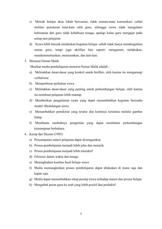 7
c) Metode belajar akan lebuh bervariasi, tidak semata-mata komunikasi verbal
melalui penuturan kata-kata oleh guru, sehingga siswa tidak mengalami
kebosanan dan guru tidak kehabisan tenaga, apalagi kalau guru mengajar pada
setiap jam pelajaran
d) Siswa lebih banyak melakukan kegiatan belajar, sebab tidak hanya mendengarkan
uraian guru, tetapi juga aktifitas lain seperti: mengamati, melakukan,
mendemonstrasikan, memerankan, dan lain-lain.
3. Menurut Oemar Malik
Manfaat media pembelajaran menurut Oemar Malik adalah :
a) Meletakkan dasar-dasar yang konkrit untuk berfikir, oleh karena itu mengurangi
verbalisme
b) Memperbesar perhatian siswa
c) Meletakkan dasar-dasar yang penting untuk perkembangan belajar, oleh karena
itu membuat pelajaran lebih mantap
d) Memberikan pengalaman nyata yang dapat menumbuhkan kegiatan berusaha
sendiri dikalalangan siswa
e) Menumbuhkan pemikiran yang teratur dan kontinyu terutama melalui gambar
hidup
f) Membantu tumbuhnya pengertian yang dapat membantu perkembangan
kemampuan berbahasa.
4. Kemp dan Dayton (1985)
a) Penyampaian materi pelajaran dapat diseragamkan
b) Proses pembelajaran menjadi lebih jelas dan menarik
c) Proses pembelajaran menjadi lebih interaktif
d) Efisiensi dalam waktu dan tenaga
e) Meningkatkan kualitas hasil belajar siswa
f) Media memungkinkan proses pembelajaran dapat dilakukan di mana saja dan
kapan saja
g) Media dapat menumbuhkan sikap positip siswa terhadap materi dan proses belajar
h) Mengubah peran guru ke arah yang lebih positif dan produktif
 