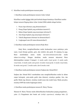 8
C. Klasifikasi media pembelajaran menurut pakar
1. Klasifikasi media pembelajaran menurut Azhar Arshad
Klasifikasi sumber belajar tidak jauh berbeda dengan bentuknya. Klasifikasi sumber
belajar menurut Degeng dalam Azhar Arshad (2006) adalah sebagai berikut:
1. Pesan (Apa informasi yang ditransmisikan?)
2. Orang (Siapa/Apakah yang melakukan transmisi?)
3. Bahan (Siapa/Apakah yang menyimpan informasi?)
4. Alat (Siapa/Apakah yang menyimpan informasi?)
5. Teknik (Bagaimana informasi itu ditransmisikan?)
6. Lingkungan/Latar (Di mana ditransmisikan?)
2. Klasifikasi media pembelajaran menurut Rudy Bretz
Rudy Bretz, mengklasifikasikan media berdasarkan unsur pokoknya yaitu
suara, visual (berupa gambar, garis, dan simbol), dan gerak. Di samping itu juga,
Bretz membedakan antara media siar (telecommunication) dan media
rekam (recording). Dengan demikian, media menurut taksonomi Bretz
dikelompokkan menjasi 8 kategori: 1) media audio visual gerak, 2) media audio
visual diam, 3) media audio semi gerak, 4) media visual gerak, 5) media visual diam,
6) media semi gerak, 7) media audio, dan 8) media cetak.
3. Klasifikasi media pembelajaran menurut Sudjana dan Ahmad Rifa’i
Sudjana dan Ahmad Rifa’i membedakan atau mengklasifikasikan media ke dalam
empat kelompok, yaitu media grafis (dua dimensi), misalnya gambar, foto, dan
grafik. Media tiga dimensi, misalnya model susun dan model kerja. Media proyeksi,
misalnya OHP dan media lingkungan (alam).
4. Klasifikasi media pembelajaran menurut R. Murry Thomas
Menurut R. Murry Thomas media diklasifikasikan berdasarkan jenjang pengalaman ,
yaitu: (1) Pengalaman dari benda asli (reliefe experience), misalnya bola. (2)
 