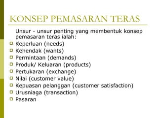 KONSEP PEMASARAN TERAS
    Unsur - unsur penting yang membentuk konsep
    pemasaran teras ialah:
   Keperluan (needs)
   Kehendak (wants)
   Permintaan (demands)
   Produk/ Keluaran (products)
   Pertukaran (exchange)
   Nilai (customer value)
   Kepuasan pelanggan (customer satisfaction)
   Urusniaga (transaction)
   Pasaran
 