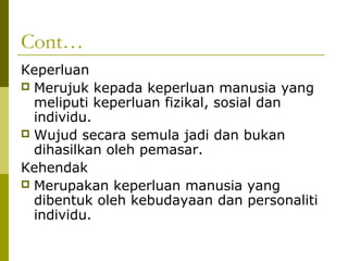 Cont…
Keperluan
 Merujuk kepada keperluan manusia yang
  meliputi keperluan fizikal, sosial dan
  individu.
 Wujud secara semula jadi dan bukan
  dihasilkan oleh pemasar.
Kehendak
 Merupakan keperluan manusia yang
  dibentuk oleh kebudayaan dan personaliti
  individu.
 