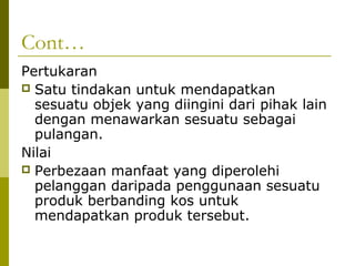 Cont…
Pertukaran
 Satu tindakan untuk mendapatkan
  sesuatu objek yang diingini dari pihak lain
  dengan menawarkan sesuatu sebagai
  pulangan.
Nilai
 Perbezaan manfaat yang diperolehi
  pelanggan daripada penggunaan sesuatu
  produk berbanding kos untuk
  mendapatkan produk tersebut.
 