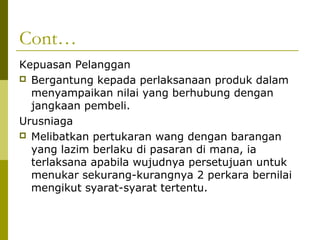 Cont…
Kepuasan Pelanggan
 Bergantung kepada perlaksanaan produk dalam
  menyampaikan nilai yang berhubung dengan
  jangkaan pembeli.
Urusniaga
 Melibatkan pertukaran wang dengan barangan
  yang lazim berlaku di pasaran di mana, ia
  terlaksana apabila wujudnya persetujuan untuk
  menukar sekurang-kurangnya 2 perkara bernilai
  mengikut syarat-syarat tertentu.
 