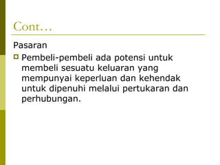 Cont…
Pasaran
 Pembeli-pembeli ada potensi untuk
  membeli sesuatu keluaran yang
  mempunyai keperluan dan kehendak
  untuk dipenuhi melalui pertukaran dan
  perhubungan.
 